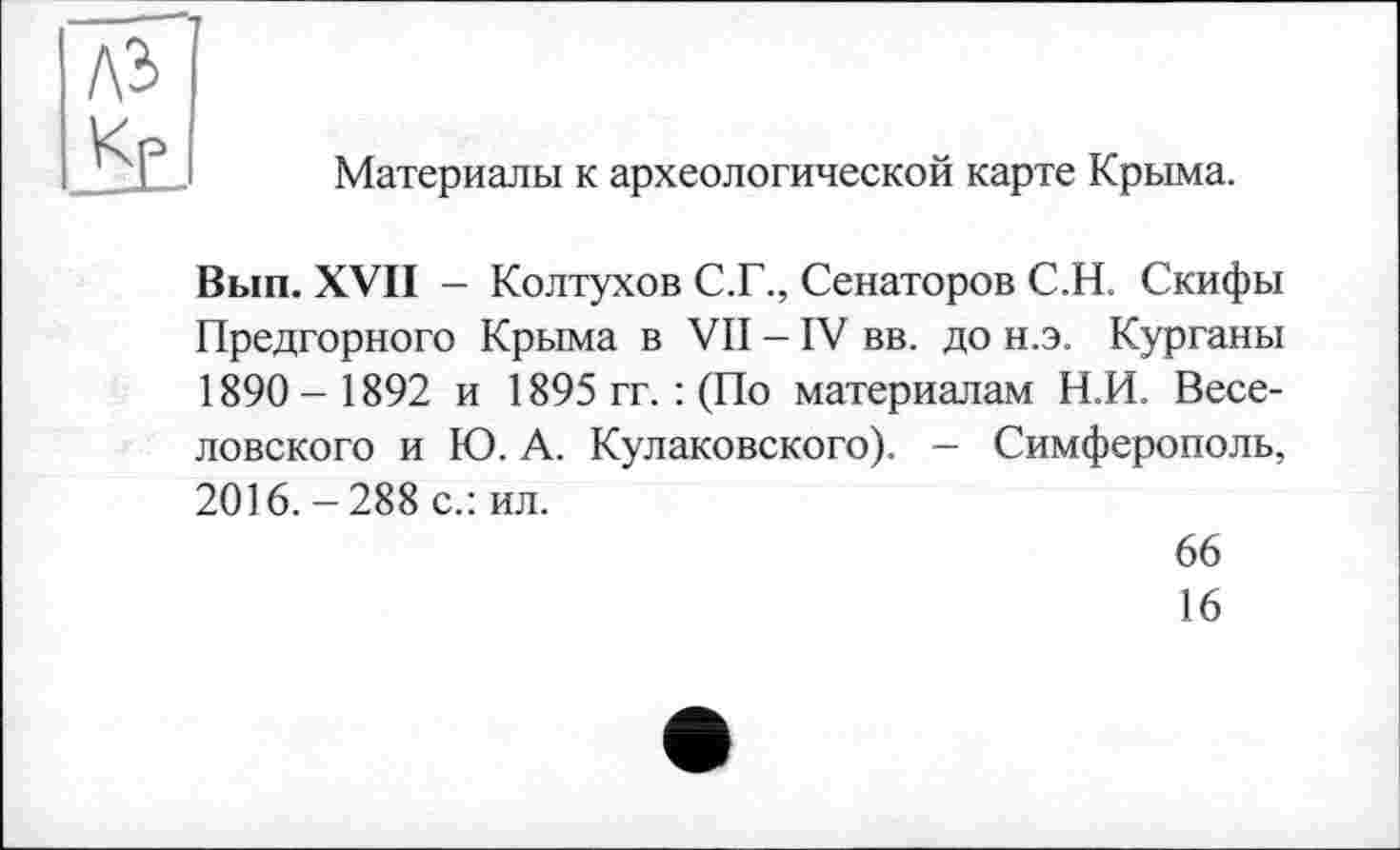 ﻿лэ J KL
Материалы к археологической карте Крыма.
Вып. XVII - Колтухов С.Г., Сенаторов С.Н. Скифы Предгорного Крыма в VII - IV вв. до н.э. Курганы 1890- 1892 и 1895 гг. : (По материалам Н.И. Веселовского и Ю. А. Кулаковского). - Симферополь, 2016. -288 с.: ил.
66
16